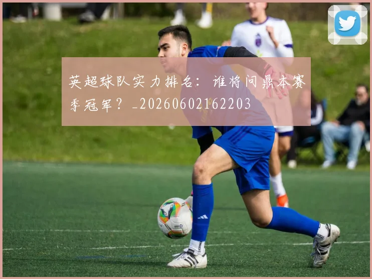 英超球队实力排名：谁将问鼎本赛季冠军？_20260602162203
