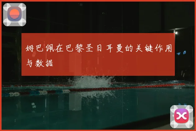 姆巴佩在巴黎圣日耳曼的关键作用与数据