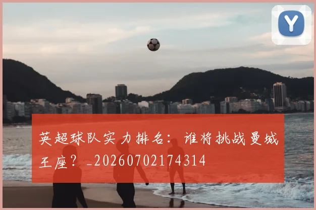 英超球队实力排名：谁将挑战曼城王座？_20260702174314