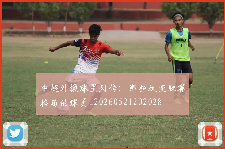 中超外援球星列传:那些改变联赛格局的球员_20260521202028