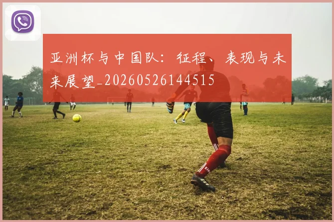 亚洲杯与中国队:征程、表现与未来展望_20260526144515