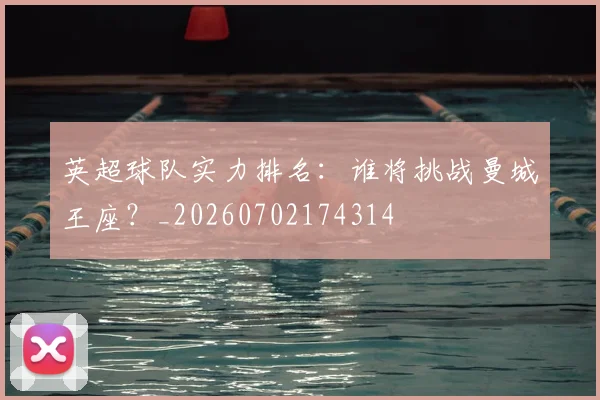 英超球队实力排名:谁将挑战曼城王座?_20260702174314