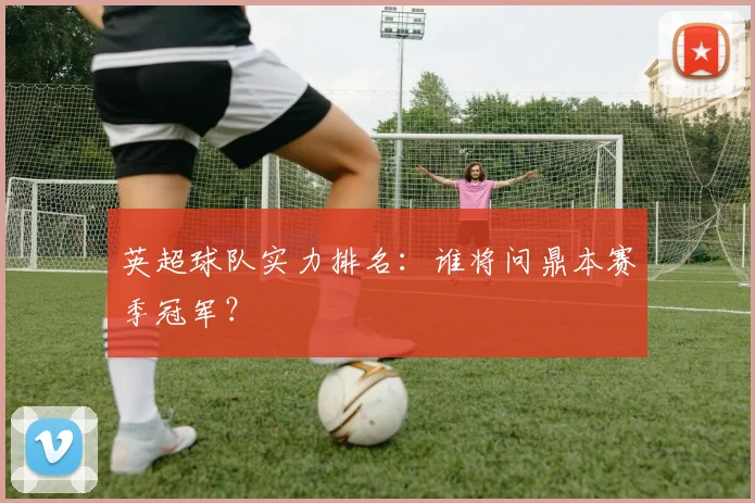 英超球队实力排名:谁将问鼎本赛季冠军?