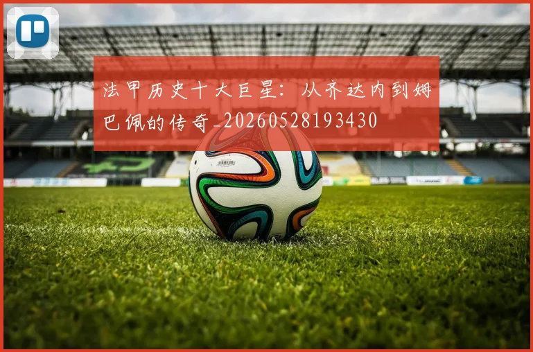 法甲历史十大巨星：从齐达内到姆巴佩的传奇_20260528193430