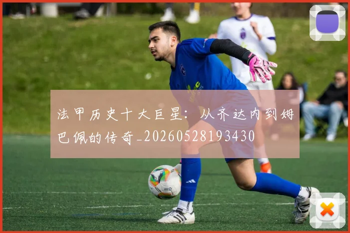 法甲历史十大巨星:从齐达内到姆巴佩的传奇_20260528193430