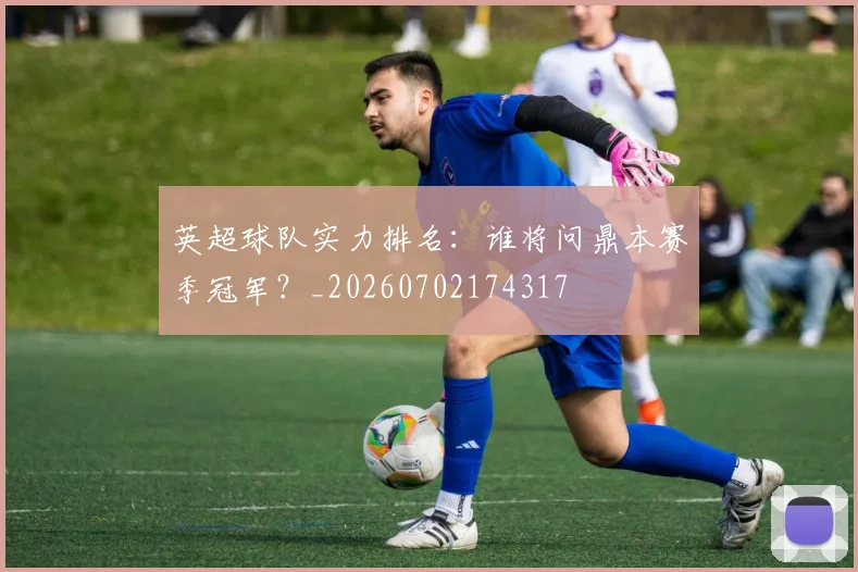 英超球队实力排名:谁将问鼎本赛季冠军?_20260702174317